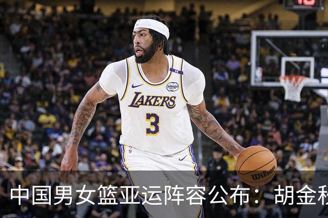 中国男女篮亚运阵容公布：胡金秋胡明轩领衔男队，张子宇出战