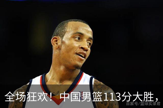 全场狂欢！中国男篮113分大胜，全面得分，背后隐藏惊喜