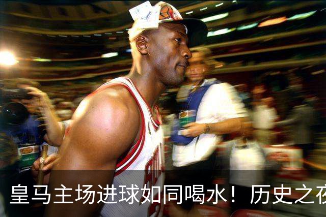 皇马主场进球如同喝水！历史之夜期待火花四射